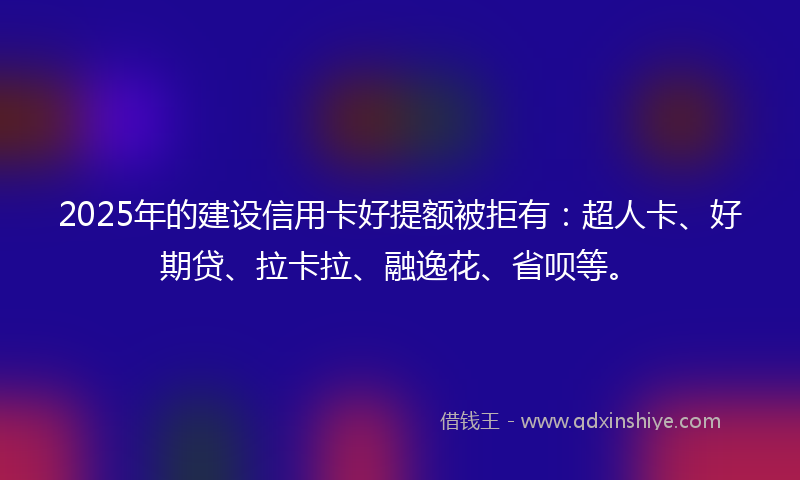 2025年的建设信用卡好提额被拒有：超人卡、好期贷、拉卡拉、融逸花、省呗等。