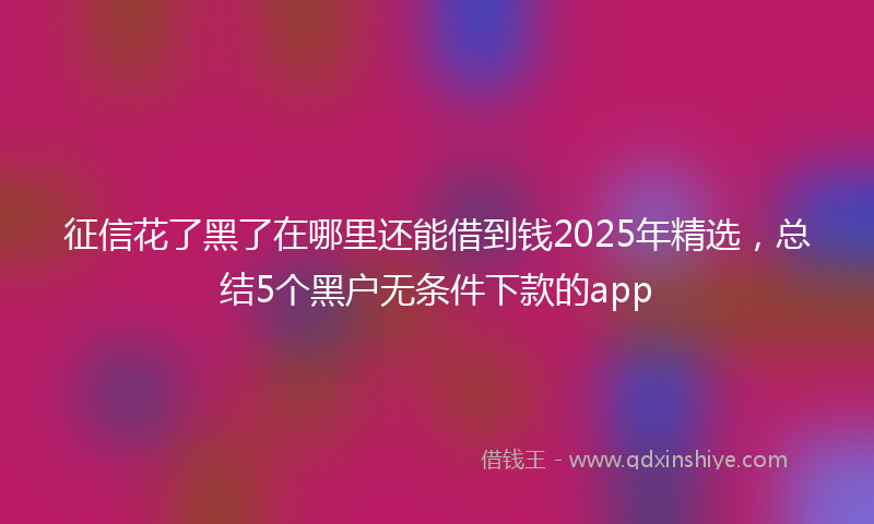 征信花了黑了在哪里还能借到钱2025年精选，总结5个黑户无条件下款的app