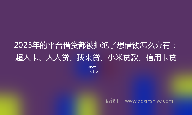 2025年的平台借贷都被拒绝了想借钱怎么办有：超人卡、人人贷、我来贷、小米贷款、信用卡贷等。