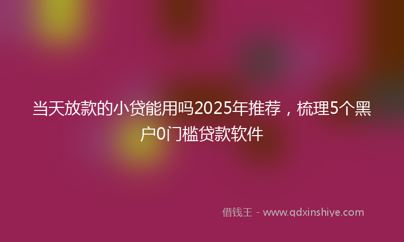 当天放款的小贷能用吗2025年推荐，梳理5个黑户0门槛贷款软件