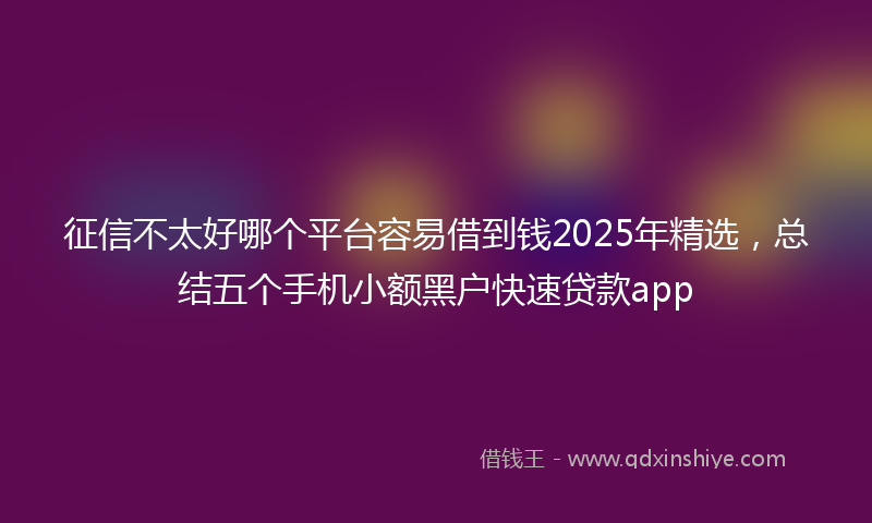 征信不太好哪个平台容易借到钱2025年精选，总结五个手机小额黑户快速贷款app