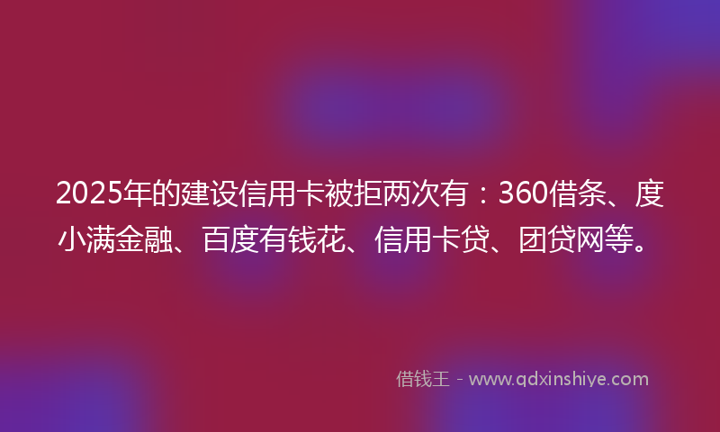 2025年的建设信用卡被拒两次有：360借条、度小满金融、百度有钱花、信用卡贷、团贷网等。