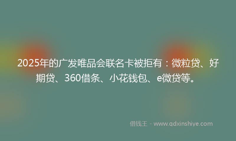 2025年的广发唯品会联名卡被拒有：微粒贷、好期贷、360借条、小花钱包、e微贷等。