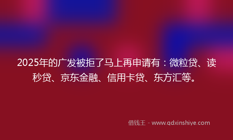 2025年的广发被拒了马上再申请有：微粒贷、读秒贷、京东金融、信用卡贷、东方汇等。