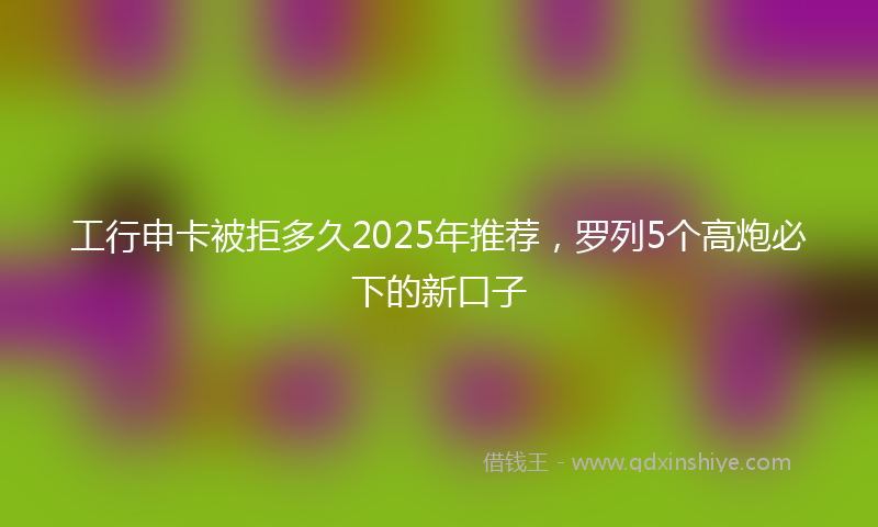 工行申卡被拒多久2025年推荐，罗列5个高炮必下的新口子