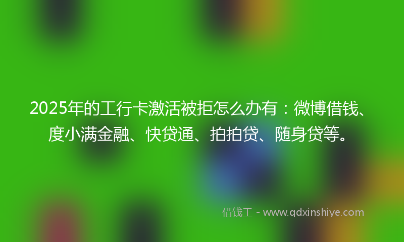 2025年的工行卡激活被拒怎么办有：微博借钱、度小满金融、快贷通、拍拍贷、随身贷等。