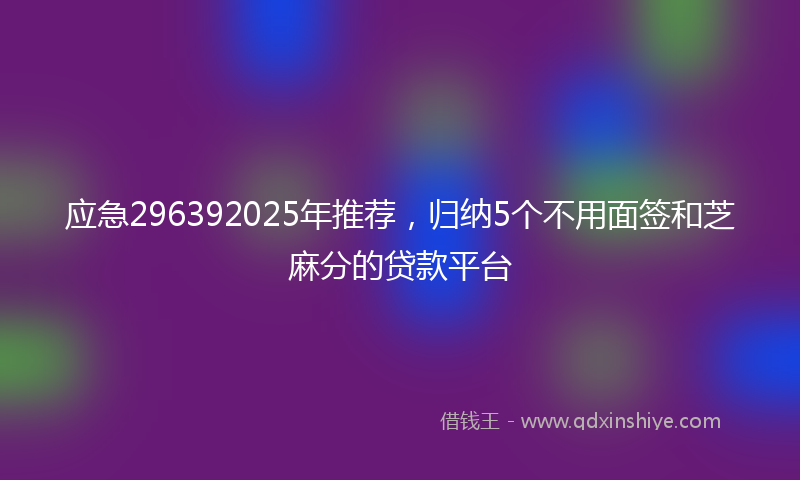 应急296392025年推荐，归纳5个不用面签和芝麻分的贷款平台