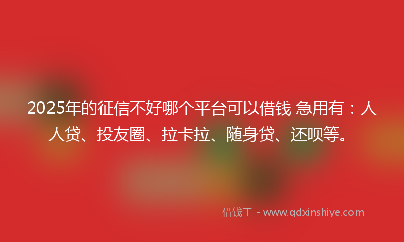 2025年的征信不好哪个平台可以借钱 急用有：人人贷、投友圈、拉卡拉、随身贷、还呗等。