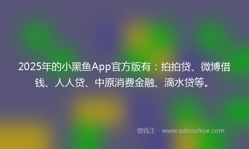 2025年的小黑鱼App官方版有：拍拍贷、微博借钱、人人贷、中原消费金融、滴水贷等。