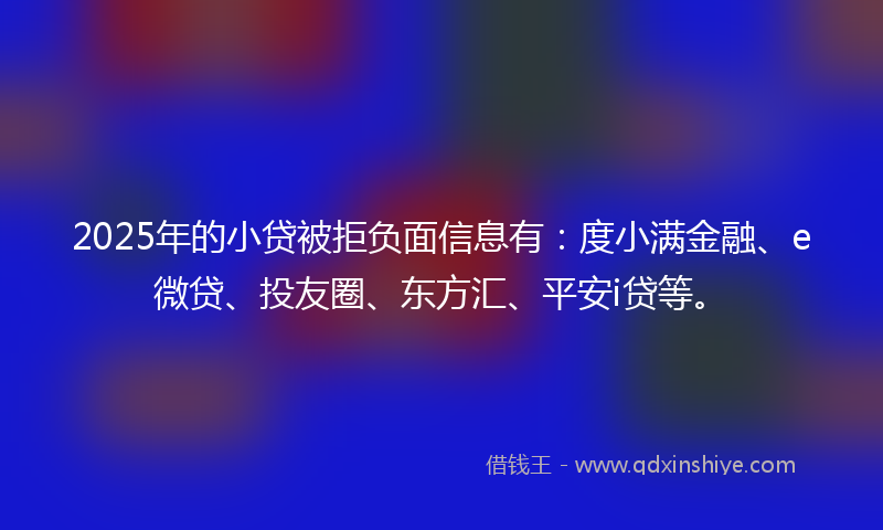 2025年的小贷被拒负面信息有：度小满金融、e微贷、投友圈、东方汇、平安i贷等。