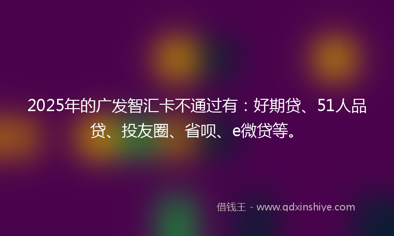 2025年的广发智汇卡不通过有：好期贷、51人品贷、投友圈、省呗、e微贷等。