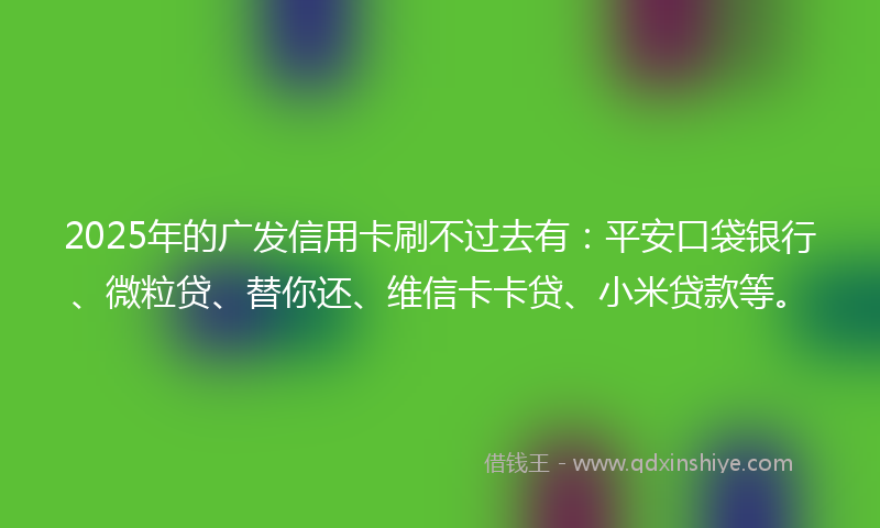 2025年的广发信用卡刷不过去有：平安口袋银行、微粒贷、替你还、维信卡卡贷、小米贷款等。