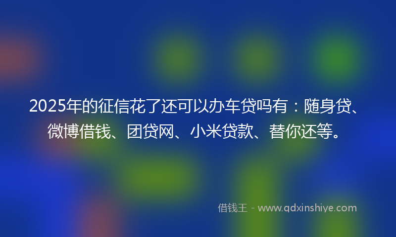 2025年的征信花了还可以办车贷吗有：随身贷、微博借钱、团贷网、小米贷款、替你还等。
