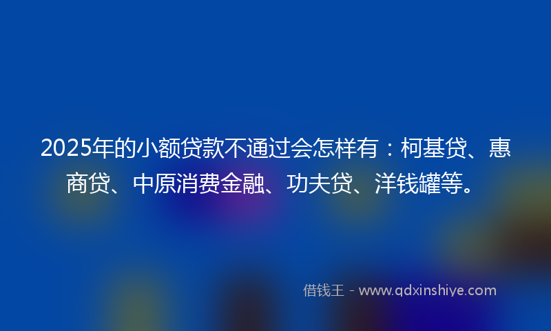2025年的小额贷款不通过会怎样有：柯基贷、惠商贷、中原消费金融、功夫贷、洋钱罐等。