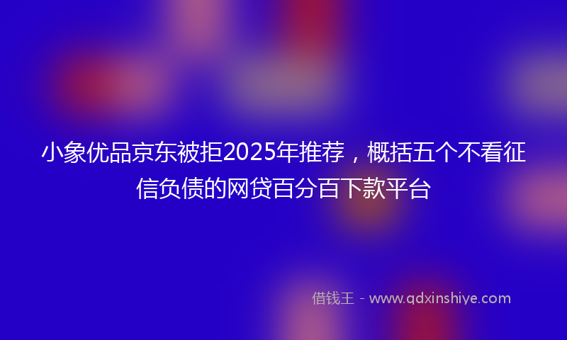 小象优品京东被拒2025年推荐，概括五个不看征信负债的网贷百分百下款平台