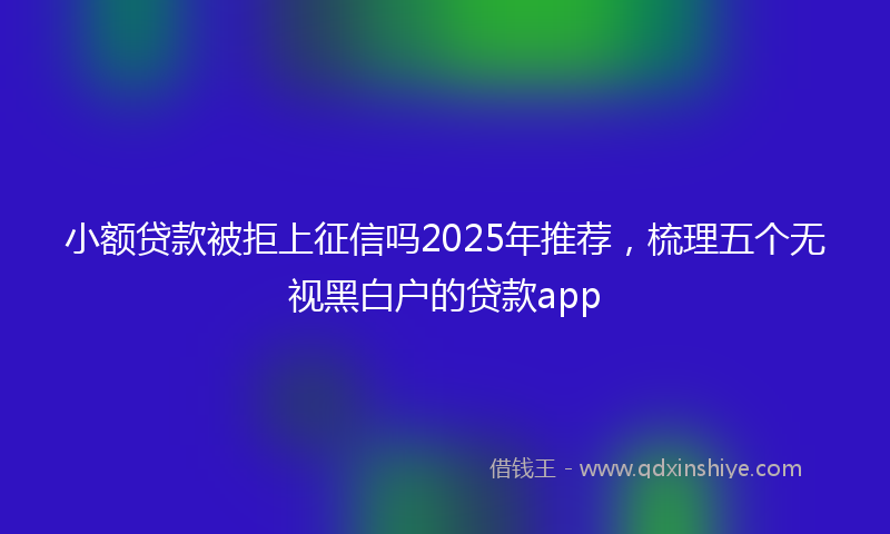 小额贷款被拒上征信吗2025年推荐，梳理五个无视黑白户的贷款app