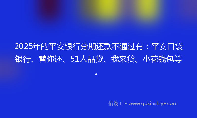 2025年的平安银行分期还款不通过有：平安口袋银行、替你还、51人品贷、我来贷、小花钱包等。