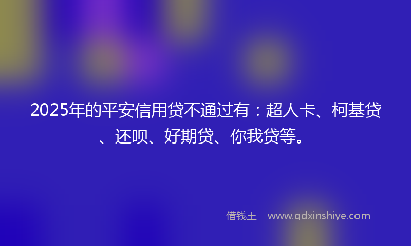 2025年的平安信用贷不通过有：超人卡、柯基贷、还呗、好期贷、你我贷等。