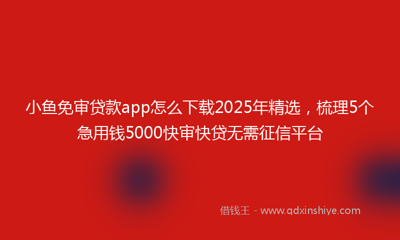 小鱼免审贷款app怎么下载2025年精选，梳理5个急用钱5000快审快贷无需征信平台