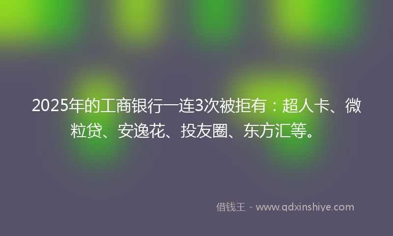 2025年的工商银行一连3次被拒有：超人卡、微粒贷、安逸花、投友圈、东方汇等。