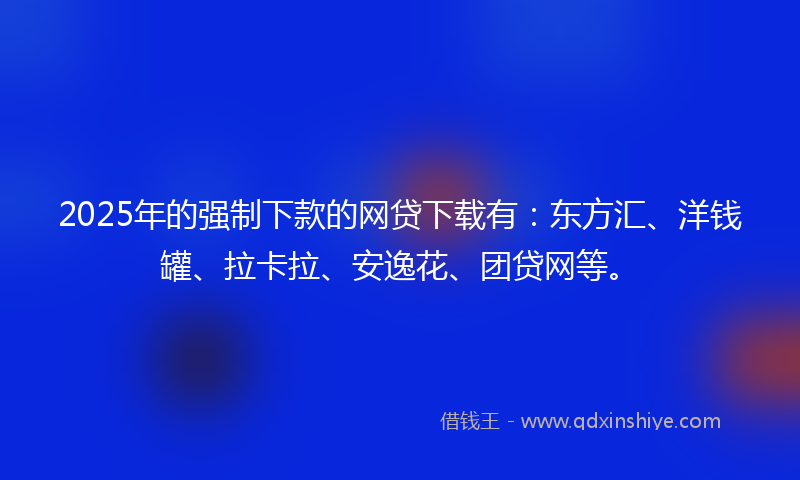 2025年的强制下款的网贷下载有：东方汇、洋钱罐、拉卡拉、安逸花、团贷网等。