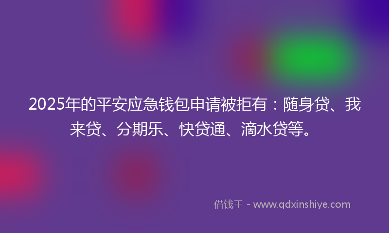 2025年的平安应急钱包申请被拒有：随身贷、我来贷、分期乐、快贷通、滴水贷等。