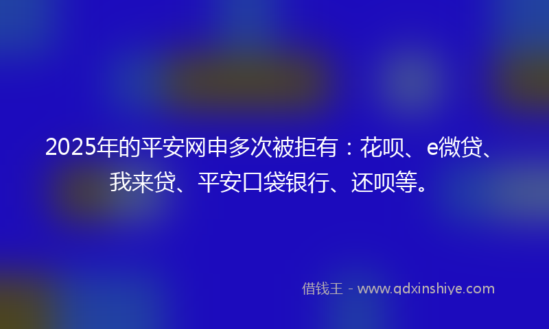 2025年的平安网申多次被拒有：花呗、e微贷、我来贷、平安口袋银行、还呗等。