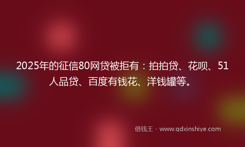 2025年的征信80网贷被拒有：拍拍贷、花呗、51人品贷、百度有钱花、洋钱罐等。
