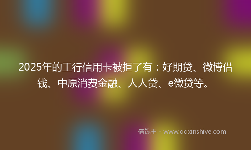 2025年的工行信用卡被拒了有：好期贷、微博借钱、中原消费金融、人人贷、e微贷等。