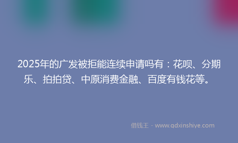 2025年的广发被拒能连续申请吗有：花呗、分期乐、拍拍贷、中原消费金融、百度有钱花等。