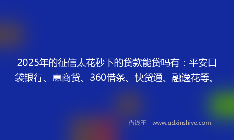2025年的征信太花秒下的贷款能贷吗有：平安口袋银行、惠商贷、360借条、快贷通、融逸花等。