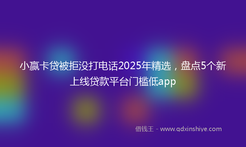 小赢卡贷被拒没打电话2025年精选，盘点5个新上线贷款平台门槛低app