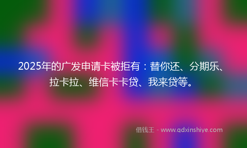 2025年的广发申请卡被拒有：替你还、分期乐、拉卡拉、维信卡卡贷、我来贷等。