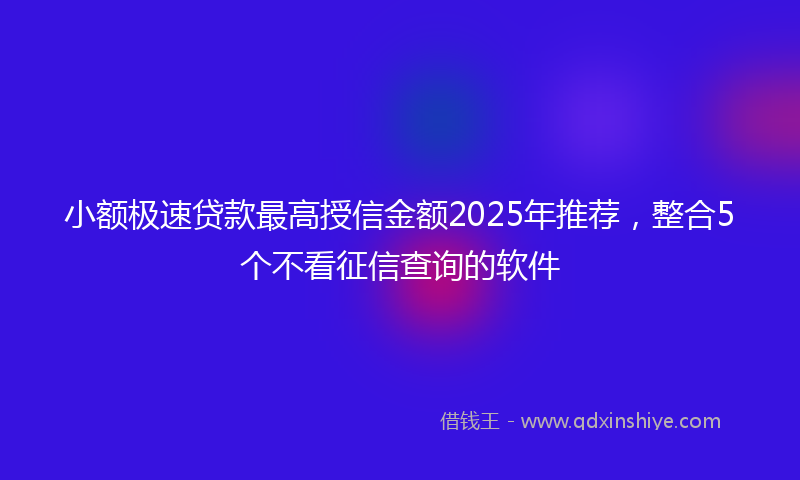 小额极速贷款最高授信金额2025年推荐，整合5个不看征信查询的软件