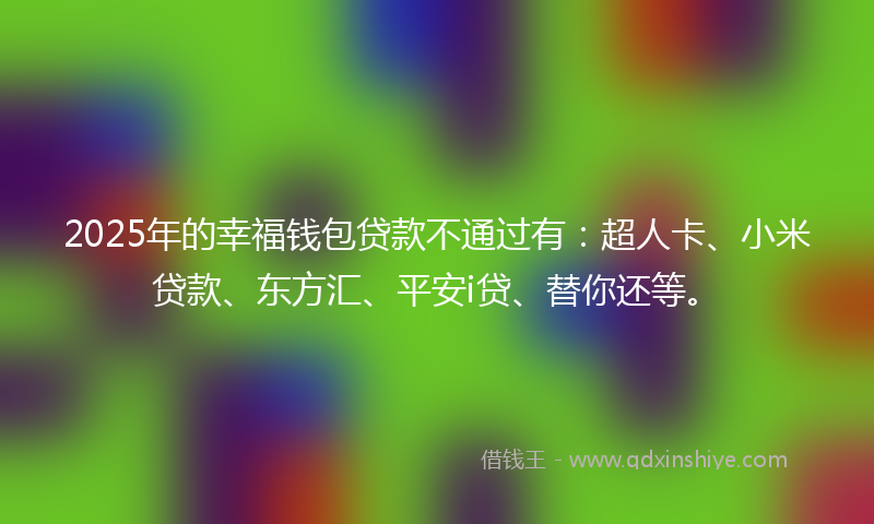 2025年的幸福钱包贷款不通过有：超人卡、小米贷款、东方汇、平安i贷、替你还等。