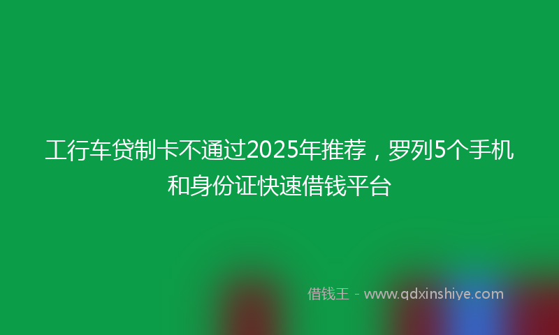 工行车贷制卡不通过2025年推荐，罗列5个手机和身份证快速借钱平台