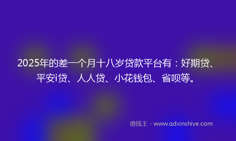 2025年的差一个月十八岁贷款平台有：好期贷、平安i贷、人人贷、小花钱包、省呗等。
