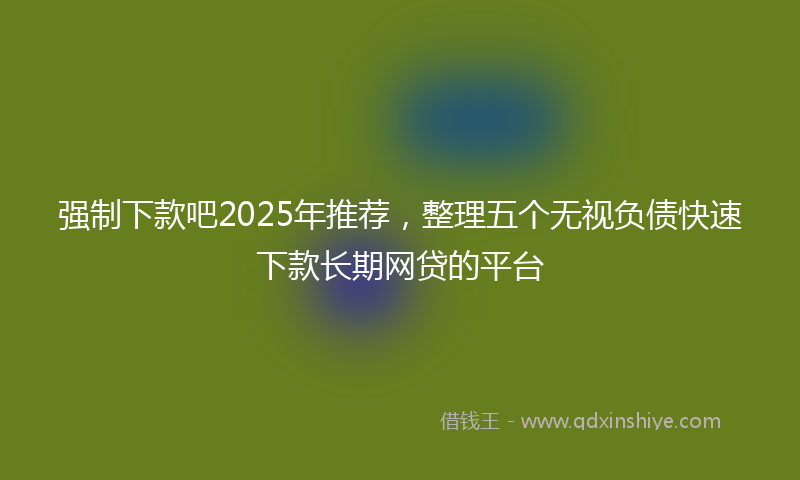 强制下款吧2025年推荐，整理五个无视负债快速下款长期网贷的平台