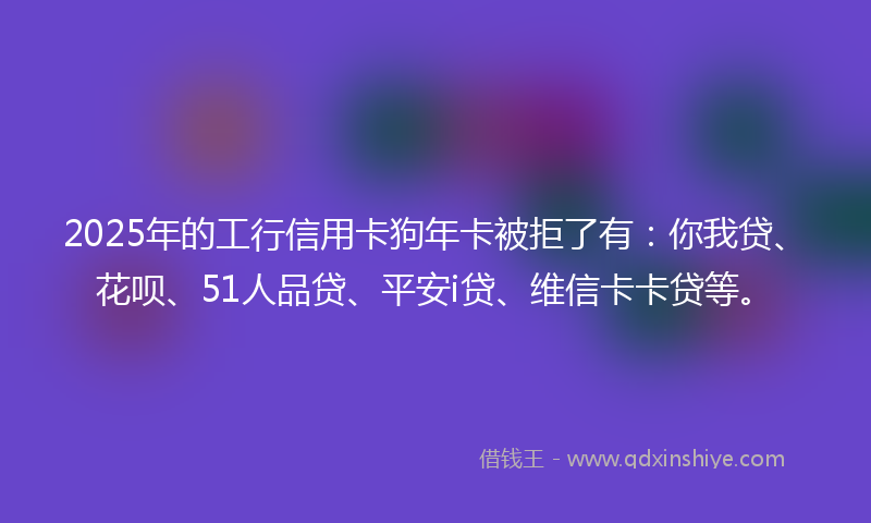 2025年的工行信用卡狗年卡被拒了有：你我贷、花呗、51人品贷、平安i贷、维信卡卡贷等。