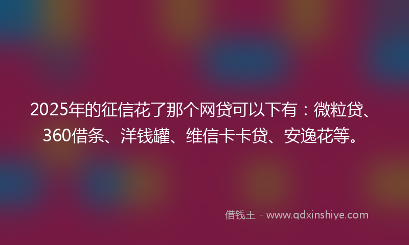 2025年的征信花了那个网贷可以下有：微粒贷、360借条、洋钱罐、维信卡卡贷、安逸花等。