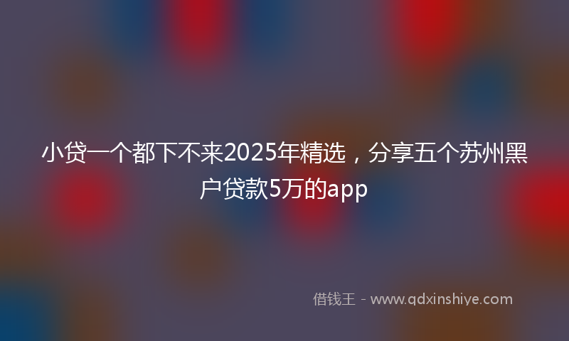小贷一个都下不来2025年精选，分享五个苏州黑户贷款5万的app