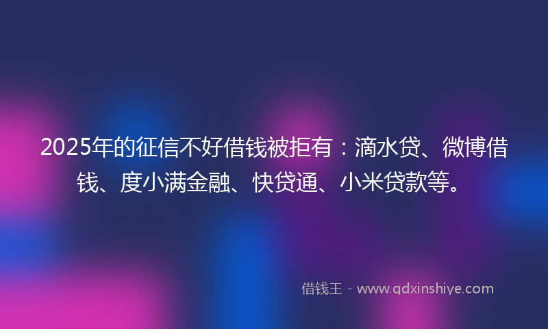 2025年的征信不好借钱被拒有：滴水贷、微博借钱、度小满金融、快贷通、小米贷款等。