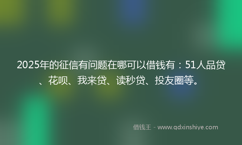 2025年的征信有问题在哪可以借钱有：51人品贷、花呗、我来贷、读秒贷、投友圈等。