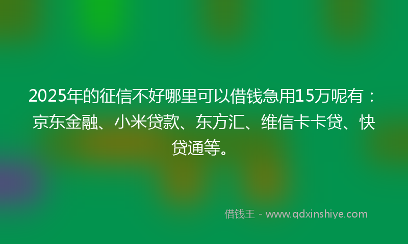 2025年的征信不好哪里可以借钱急用15万呢有：京东金融、小米贷款、东方汇、维信卡卡贷、快贷通等。