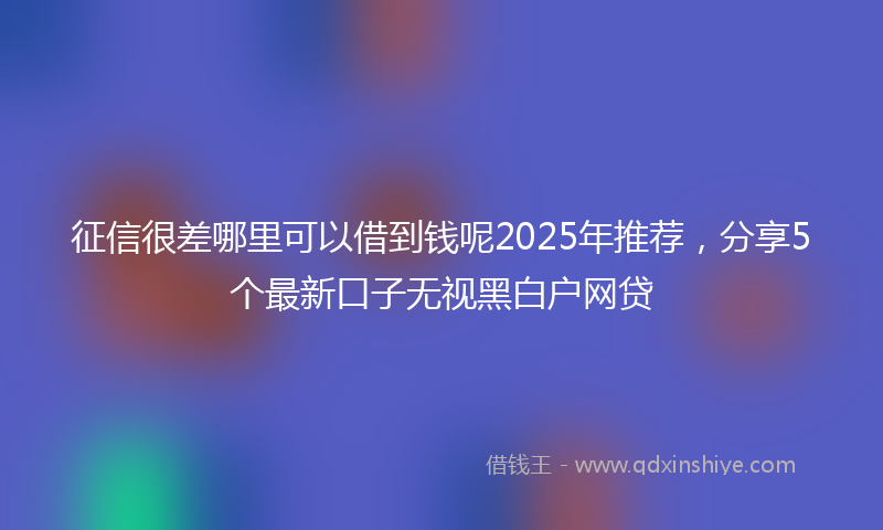 征信很差哪里可以借到钱呢2025年推荐，分享5个最新口子无视黑白户网贷