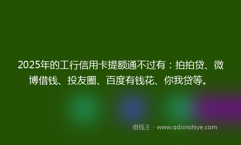 2025年的工行信用卡提额通不过有：拍拍贷、微博借钱、投友圈、百度有钱花、你我贷等。