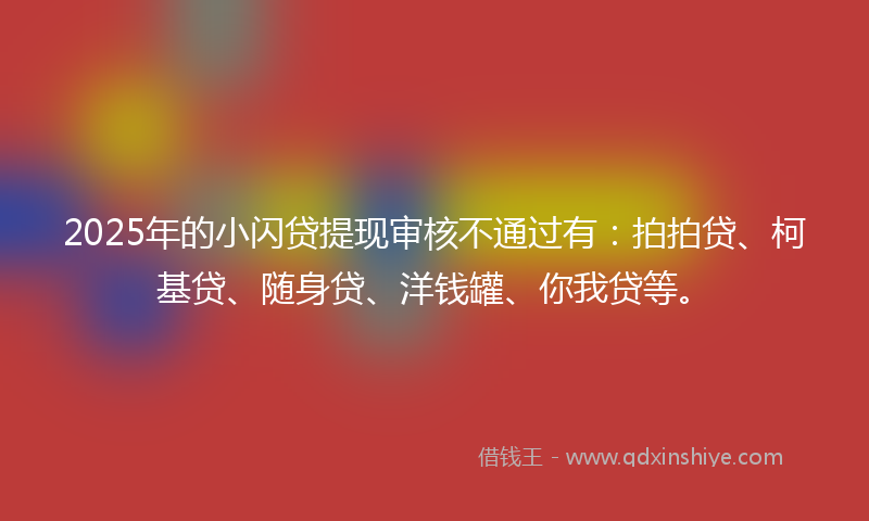 2025年的小闪贷提现审核不通过有：拍拍贷、柯基贷、随身贷、洋钱罐、你我贷等。