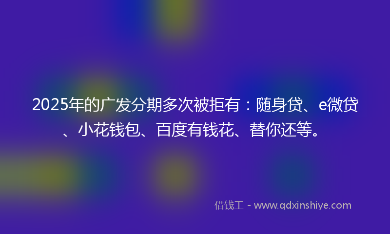 2025年的广发分期多次被拒有：随身贷、e微贷、小花钱包、百度有钱花、替你还等。
