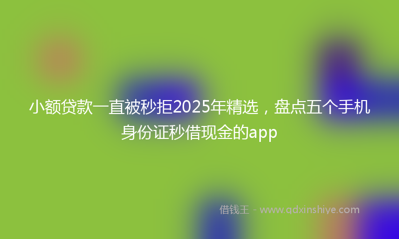 小额贷款一直被秒拒2025年精选，盘点五个手机身份证秒借现金的app