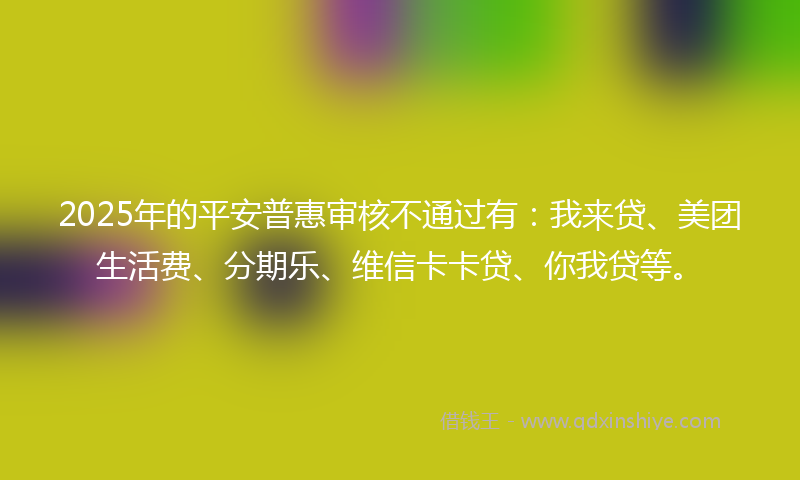 2025年的平安普惠审核不通过有：我来贷、美团生活费、分期乐、维信卡卡贷、你我贷等。